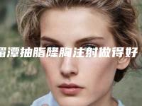 湄潭抽脂隆胸注射做得好的医院是哪些家「遵义市湄潭县抽脂隆胸注射公立私立整形医院对比2025年」