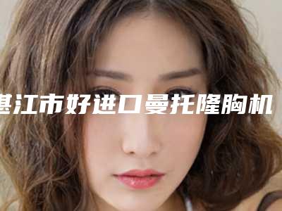 湛江市好进口曼托隆胸机构哪些比较好(广东医科大学湛江附属医院医学美容科更可靠)