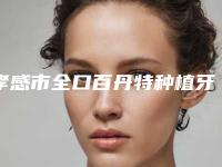 孝感市全口百丹特种植牙医生上榜清单综合实力前十名实力点评-孝感市全口百丹特种植牙口腔医生