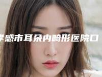 孝感市耳朵内畸形医院口碑排名汇总点评（孝感市耳朵内畸形整形医院）