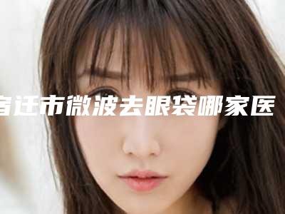 宿迁市微波去眼袋哪家医院好-宿迁倾城医疗整形私立医美实力碾压