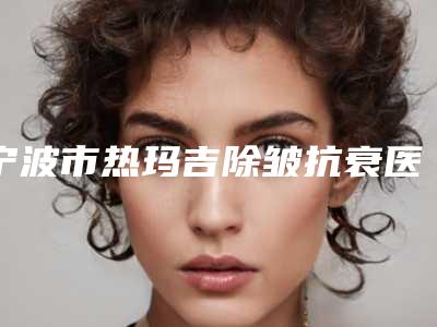 宁波市热玛吉除皱抗衰医生上榜清单前十强谁好（李东贞医生人气医生介绍）