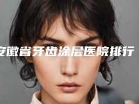 安徽省牙齿涂层医院排行前十强一览表（宣城市口腔门诊部排行榜一）