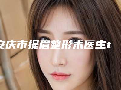 安庆市提眉整形术医生top10排名榜实力之选-安庆市提眉整形术整形医生