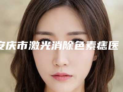 安庆市激光消除色素痣医院排名top10强宣布上线-安庆维多利亚医疗整形美容门诊部便宜又好的口碑医生选它