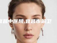 宜昌中医院,宜昌市前卫整形美容门诊部你更中意哪一家