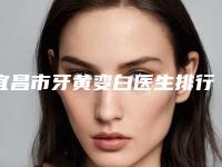 宜昌市牙黄变白医生排行榜前十位榜单出炉-宜昌市陈海口腔医生