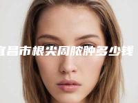宜昌市根尖周脓肿多少钱-宜昌市根尖周脓肿医院上榜清单前十位清单一览