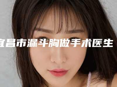 宜昌市漏斗胸做手术医生上榜清单前十名提前预览-张治平医生更可靠