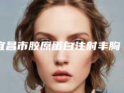 宜昌市胶原蛋白注射丰胸整形医院(宜昌嘉惠尔医疗美容门诊部当地出名靠谱的医美)