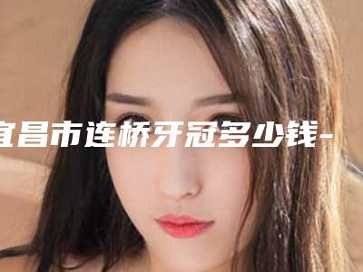 宜昌市连桥牙冠多少钱-宜昌市连桥牙冠医院在榜清单前十位合集安利