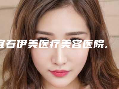 宜春伊美医疗美容医院,上高县氢颜医疗美容诊所top口碑在线