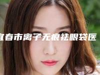 宜春市离子无痕祛眼袋医院排名榜前十名精品机构整理（宜春市离子无痕祛眼袋整形医院）