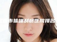 宜春市拔罐刮痧医院排名可靠公布（宜春市拔罐刮痧整形医院）