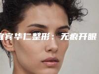 宜宾华仁整形：无痕开眼角后如何护理（宜宾华仁整形医院）