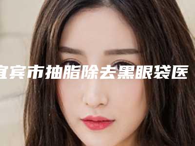 宜宾市抽脂除去黑眼袋医生上榜清单前十强医美医生名单公布-许燕医生均价收费突显
