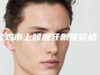 宝鸡市上颌磨牙根管价格(价目)表2025正式发布详细在此-宝鸡市上颌磨牙根管价格