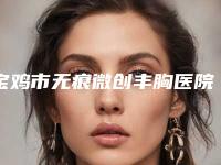 宝鸡市无痕微创丰胸医院排名前五口碑推荐(宝鸡维美大眼睛医美门诊部技术_口碑_价格刷屏)