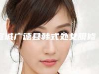 宣城广德县韩式处女膜修复排行八强整形医院人气实力等不输