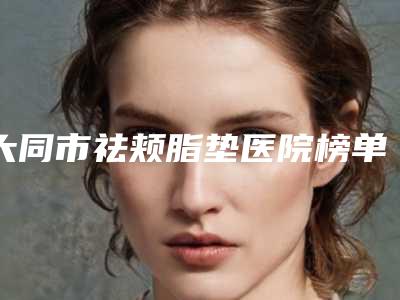 大同市祛颊脂垫医院榜单前10强都是哪几家(大同名仕整形美容医绝不踩雷)