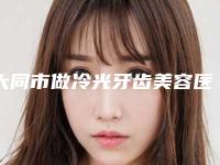 大同市做冷光牙齿美容医院在榜清单十大热门机构推荐(大同市做冷光牙齿美容口腔医院实力与口碑之选)