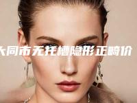 大同市无托槽隐形正畸价格(收费标准)全面更新-大同市无托槽隐形正畸价格