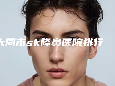 大同市sk隆鼻医院排行前十佳合集公布(大同清木医疗美容整形门诊部技术专业审美在线)