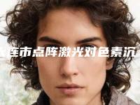 大连市点阵激光对色素沉着医院综合实力前十佳口碑排行已出炉（大连市点阵激光对色素沉着整形医院）