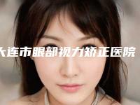 大连市眼部视力矫正医院在榜名单TOP10强用心甄选（大连明医汇整形美容名单实力现场一一公布）