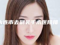 大连市去副乳手术医院排名榜top10强全线测评（大连武欢医疗美容口碑评价一览）