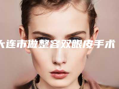 大连市做整容双眼皮手术医院口碑榜前十名2025版发布（大连市做整容双眼皮手术整形医院）