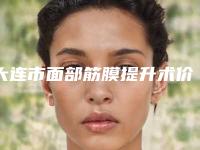 大连市面部筋膜提升术价格收费表2025均价(面部筋膜提升术均价为:5507元)