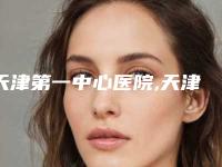 天津第一中心医院,天津第三中心医院实力PK口碑擅长点这里