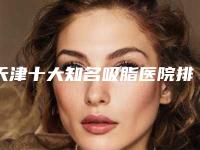 天津十大知名吸脂医院排名更新,今年好评多4家,实力优先