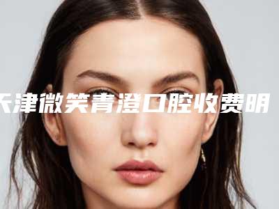 天津微笑青澄口腔收费明细正规新版曝光附牙菌斑案例