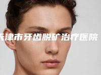 天津市牙齿脱矿治疗医院在榜清单前十榜单整合（天津市牙齿脱矿治疗口腔医院好还便宜）
