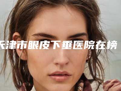 天津市眼皮下垂医院在榜名单大众选举-天津熙朵医疗美容门诊部机构大家都说技术好