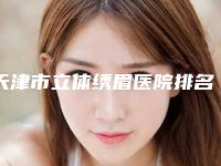 天津市立体绣眉医院排名前十强精品首发（天津美泽医疗美容门诊部价格蛮实在）