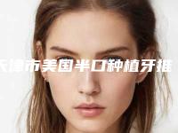 天津市美国半口种植牙推荐名单公布(天津市美国半口种植牙口腔医院)