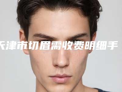 天津市切眉需收费明细手术2025版在线查看-天津市切眉需手术价位多少钱呢