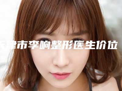 天津市李响整形医生价位表2.0专家资料拔草