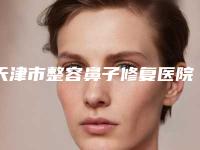 天津市整容鼻子修复医院名次刷新（天津市整容鼻子修复整形医院）