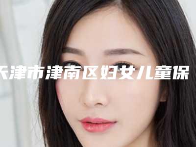 天津市津南区妇女儿童保健和计划生育服务中心本院全新价格表-天津市整形医院