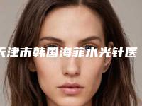 天津市韩国海菲水光针医院哪个比较好(天津伊颂医疗美容网友点评好)