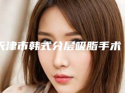 天津市韩式分层吸脂手术医院好有哪些呢-韩式分层吸脂手术价格大约要多少钱呢