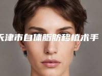 天津市自体脂肪移植术手术价格咨询-天津市自体脂肪移植术一般价格