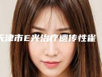 天津市E光治疗遗传性雀斑价格表(费用标准)免费公示-天津市E光治疗遗传性雀斑参考费用