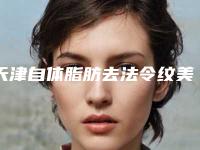 天津自体脂肪去法令纹美容医院排名前十(天津自体脂肪丰胸哪家医院好)