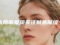 太原市爱贝芙注射鱼尾纹医院排行top10实力详解-太原市爱贝芙注射鱼尾纹整形医院