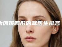 太原市畸形的耳医生排名榜前十位年度甄选-续亚雄医生技术优势_综合实力先知道